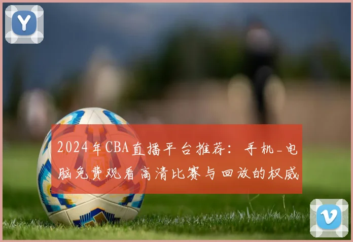2024年CBA直播平台推荐：手机_电脑免费观看高清比赛与回放的权威渠道