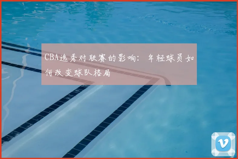 CBA选秀对联赛的影响：年轻球员如何改变球队格局
