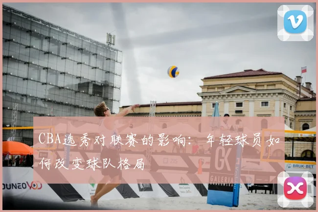 CBA选秀对联赛的影响：年轻球员如何改变球队格局