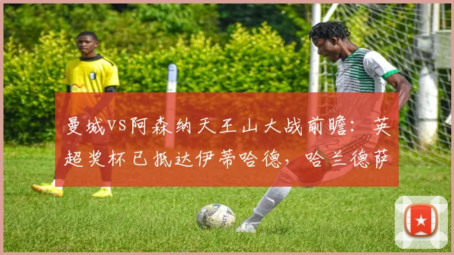 曼城vs阿森纳天王山大战前瞻：英超奖杯已抵达伊蒂哈德，哈兰德萨卡对决定冠军，附现场观赛指南