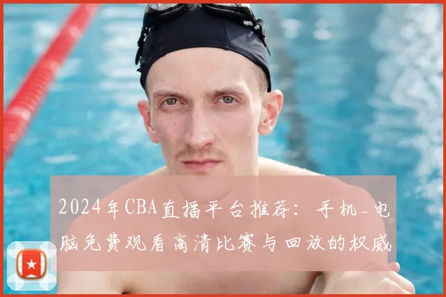 2024年CBA直播平台推荐：手机_电脑免费观看高清比赛与回放的权威渠道