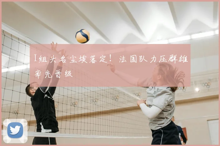 I组头名尘埃落定！法国队力压群雄率先晋级