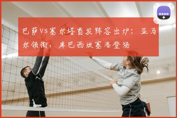 巴萨vs塞尔塔首发阵容出炉：亚马尔领衔，库巴西坎塞洛登场