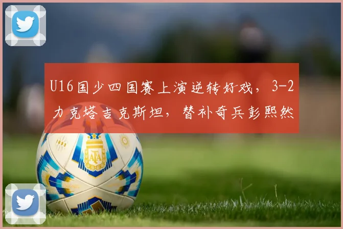 U16国少四国赛上演逆转好戏，3-2力克塔吉克斯坦，替补奇兵彭熙然建功