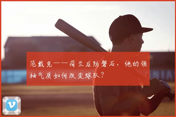 范戴克——荷兰后防磐石，他的领袖气质如何改变球队？