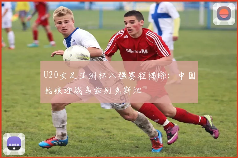 U20女足亚洲杯八强赛程揭晓：中国姑娘迎战乌兹别克斯坦