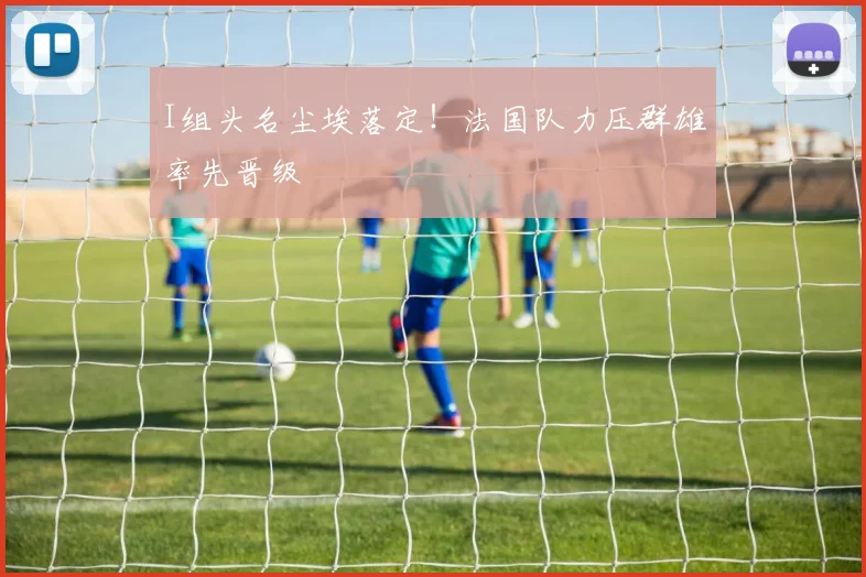 I组头名尘埃落定！法国队力压群雄率先晋级