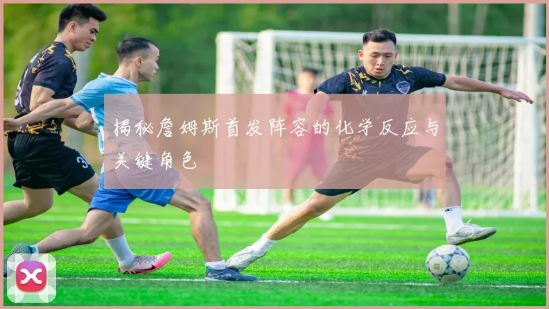 揭秘詹姆斯首发阵容的化学反应与关键角色