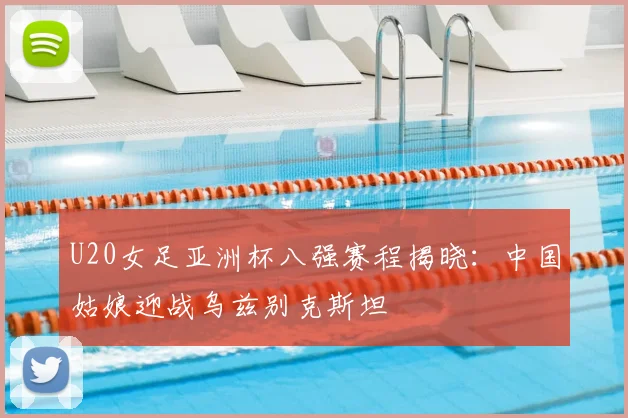 U20女足亚洲杯八强赛程揭晓：中国姑娘迎战乌兹别克斯坦